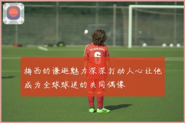 梅西的谦逊魅力深深打动人心让他成为全球球迷的共同偶像