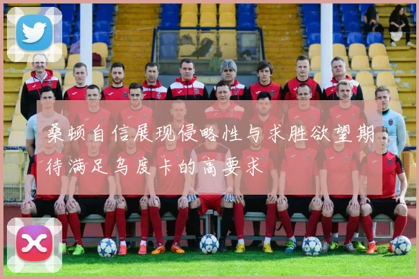 桑顿自信展现侵略性与求胜欲望期待满足乌度卡的高要求