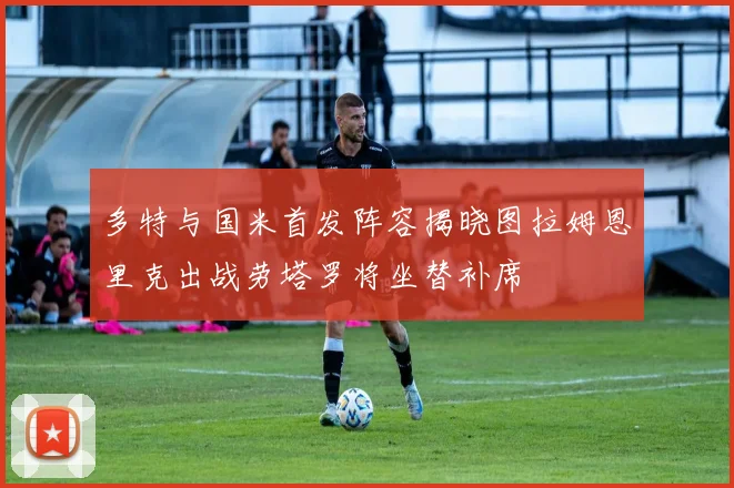 多特与国米首发阵容揭晓图拉姆恩里克出战劳塔罗将坐替补席