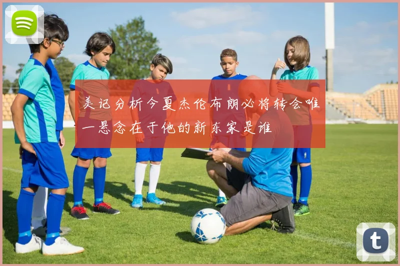 美记分析今夏杰伦布朗必将转会唯一悬念在于他的新东家是谁