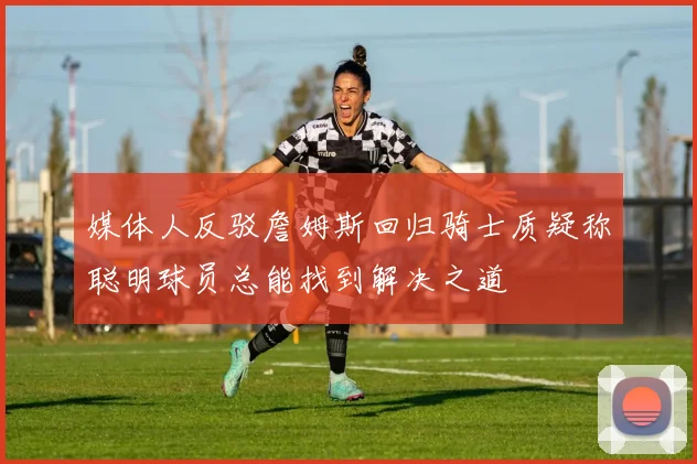媒体人反驳詹姆斯回归骑士质疑称聪明球员总能找到解决之道