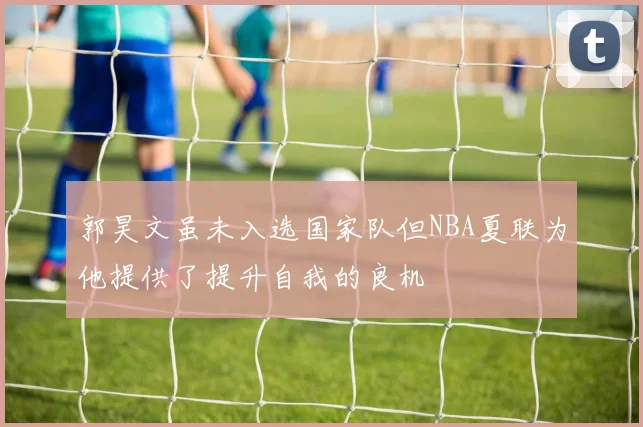 郭昊文虽未入选国家队但NBA夏联为他提供了提升自我的良机