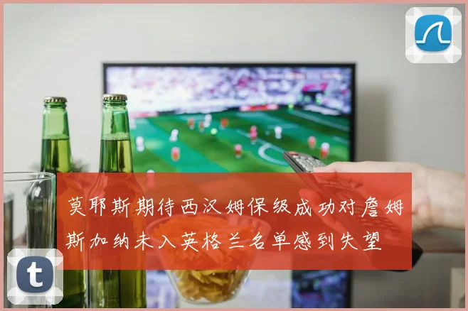 莫耶斯期待西汉姆保级成功对詹姆斯加纳未入英格兰名单感到失望