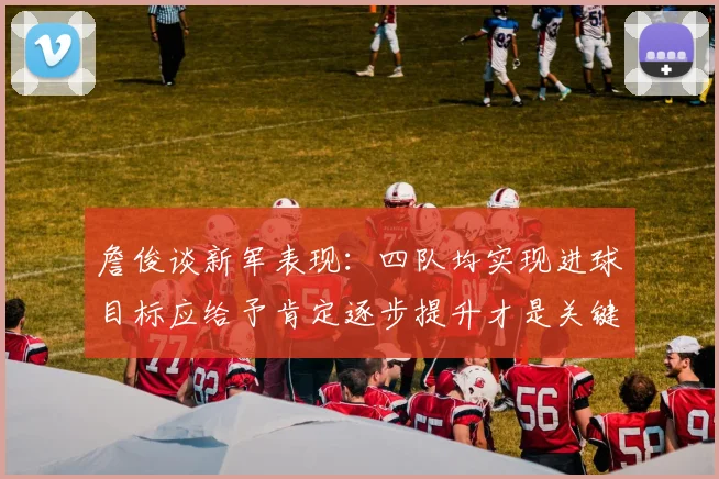 詹俊谈新军表现：四队均实现进球目标应给予肯定逐步提升才是关键