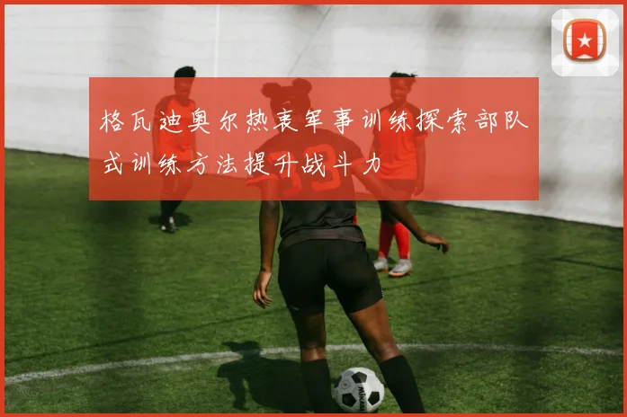 格瓦迪奥尔热衷军事训练探索部队式训练方法提升战斗力
