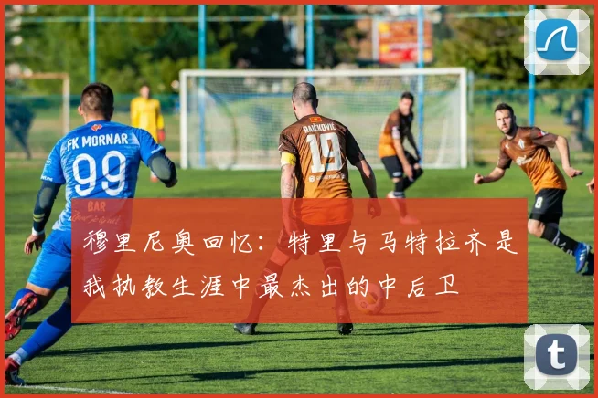 穆里尼奥回忆：特里与马特拉齐是我执教生涯中最杰出的中后卫