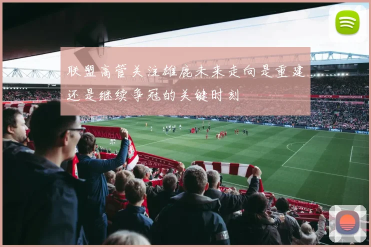 联盟高管关注雄鹿未来走向是重建还是继续争冠的关键时刻